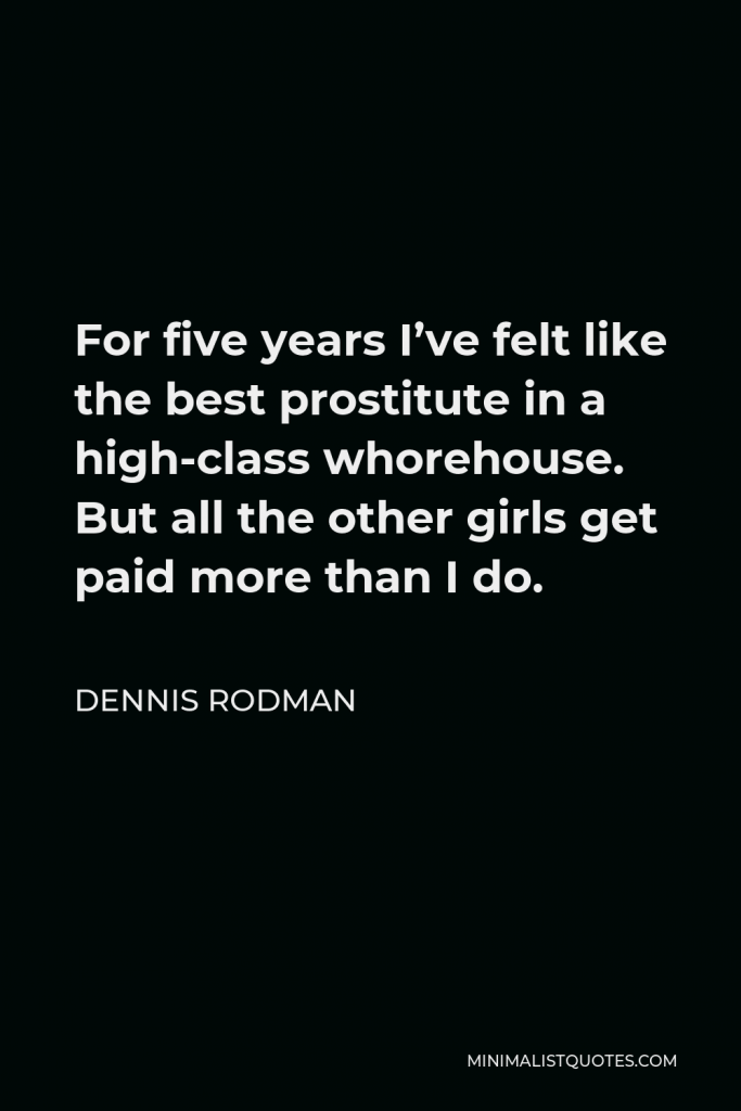 Dennis Rodman Quote - For five years I’ve felt like the best prostitute in a high-class whorehouse. But all the other girls get paid more than I do.