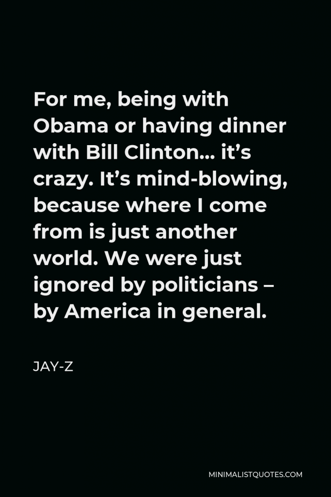 Jay-Z Quote - For me, being with Obama or having dinner with Bill Clinton… it’s crazy. It’s mind-blowing, because where I come from is just another world. We were just ignored by politicians – by America in general.