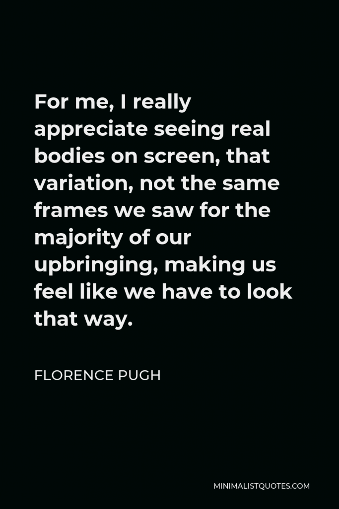 Florence Pugh Quote - For me, I really appreciate seeing real bodies on screen, that variation, not the same frames we saw for the majority of our upbringing, making us feel like we have to look that way.