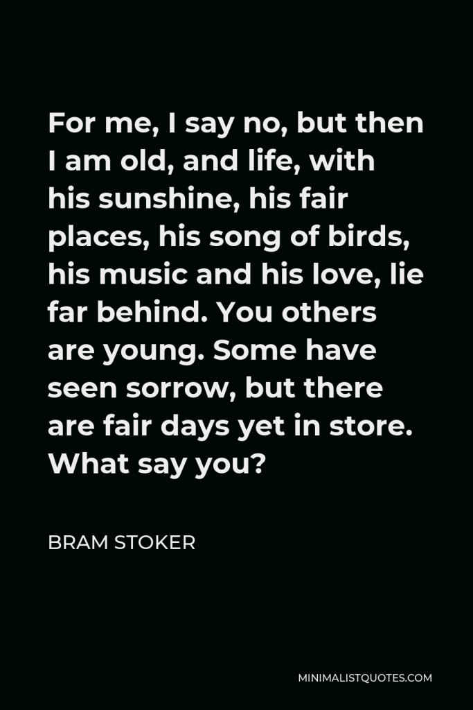 Bram Stoker Quote - For me, I say no, but then I am old, and life, with his sunshine, his fair places, his song of birds, his music and his love, lie far behind. You others are young. Some have seen sorrow, but there are fair days yet in store. What say you?