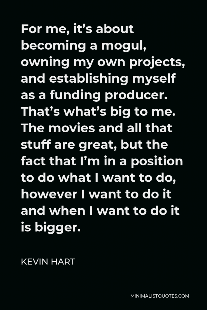 Kevin Hart Quote - For me, it’s about becoming a mogul, owning my own projects, and establishing myself as a funding producer. That’s what’s big to me. The movies and all that stuff are great, but the fact that I’m in a position to do what I want to do, however I want to do it and when I want to do it is bigger.
