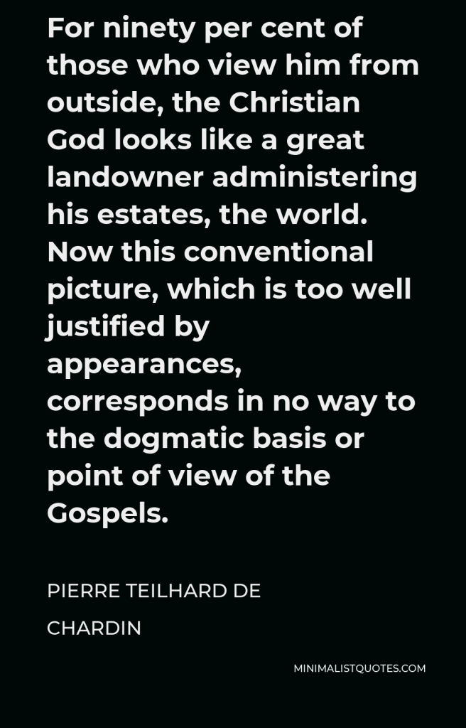Pierre Teilhard de Chardin Quote - For ninety per cent of those who view him from outside, the Christian God looks like a great landowner administering his estates, the world. Now this conventional picture, which is too well justified by appearances, corresponds in no way to the dogmatic basis or point of view of the Gospels.
