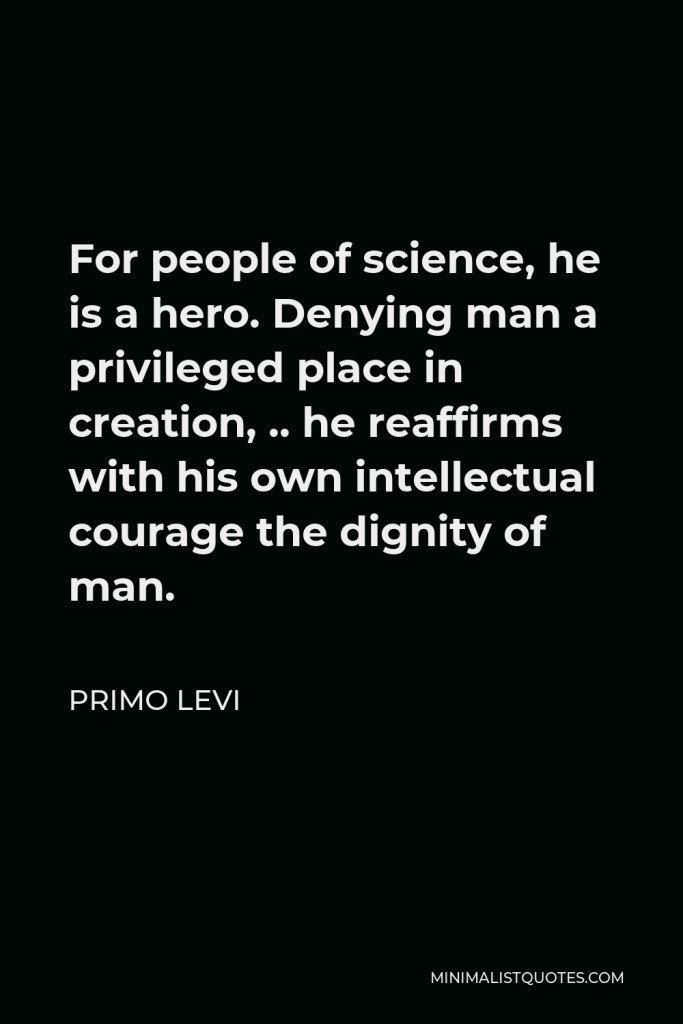 Primo Levi Quote - For people of science, he is a hero. Denying man a privileged place in creation, .. he reaffirms with his own intellectual courage the dignity of man.