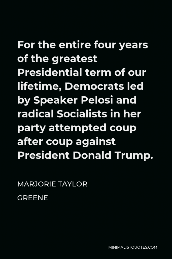 Marjorie Taylor Greene Quote - For the entire four years of the greatest Presidential term of our lifetime, Democrats led by Speaker Pelosi and radical Socialists in her party attempted coup after coup against President Donald Trump.