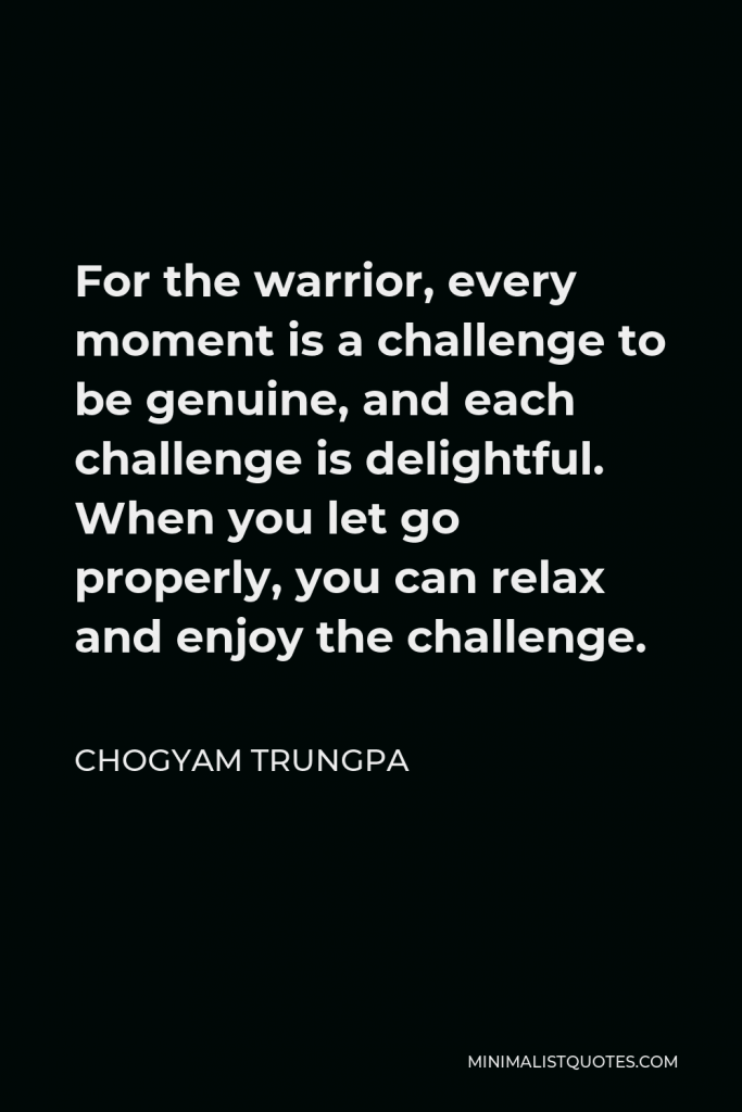 Chogyam Trungpa Quote - For the warrior, every moment is a challenge to be genuine, and each challenge is delightful. When you let go properly, you can relax and enjoy the challenge.