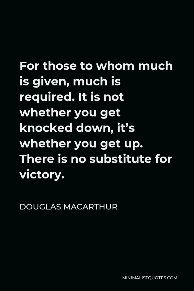 Douglas MacArthur Quote - For those to whom much is given, much is required. It is not whether you get knocked down, it’s whether you get up. There is no substitute for victory.