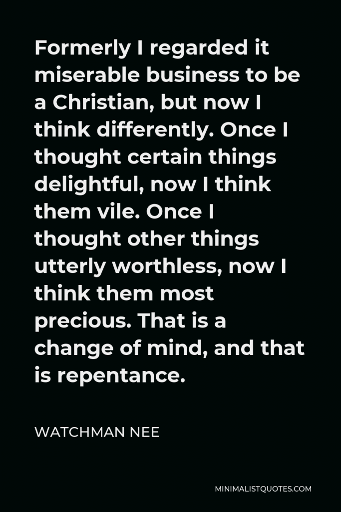 Watchman Nee Quote - Formerly I regarded it miserable business to be a Christian, but now I think differently. Once I thought certain things delightful, now I think them vile. Once I thought other things utterly worthless, now I think them most precious. That is a change of mind, and that is repentance.