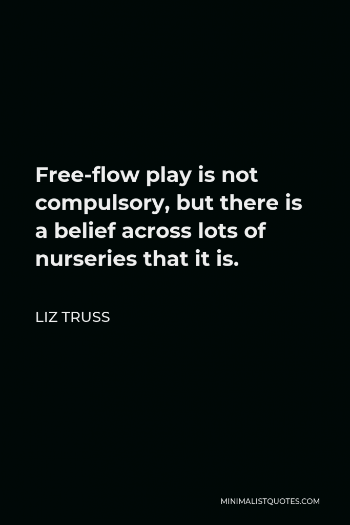 Liz Truss Quote - Free-flow play is not compulsory, but there is a belief across lots of nurseries that it is.