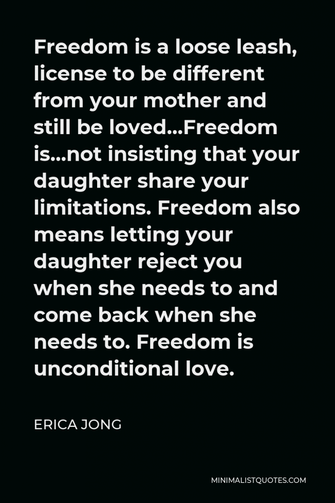 Erica Jong Quote - Freedom is a loose leash, license to be different from your mother and still be loved…Freedom is…not insisting that your daughter share your limitations. Freedom also means letting your daughter reject you when she needs to and come back when she needs to. Freedom is unconditional love.