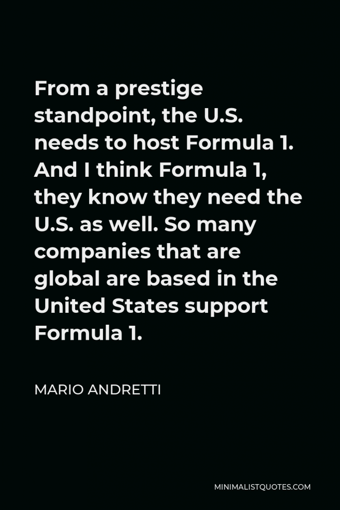 Mario Andretti Quote - From a prestige standpoint, the U.S. needs to host Formula 1. And I think Formula 1, they know they need the U.S. as well. So many companies that are global are based in the United States support Formula 1.