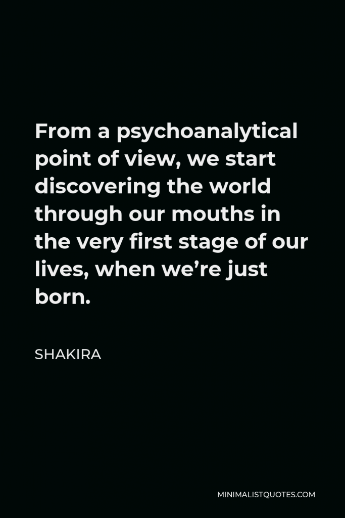 Shakira Quote - From a psychoanalytical point of view, we start discovering the world through our mouths in the very first stage of our lives, when we’re just born.