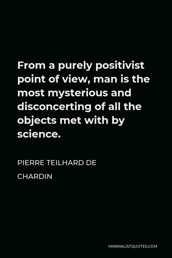 Pierre Teilhard de Chardin Quote - From a purely positivist point of view, man is the most mysterious and disconcerting of all the objects met with by science.