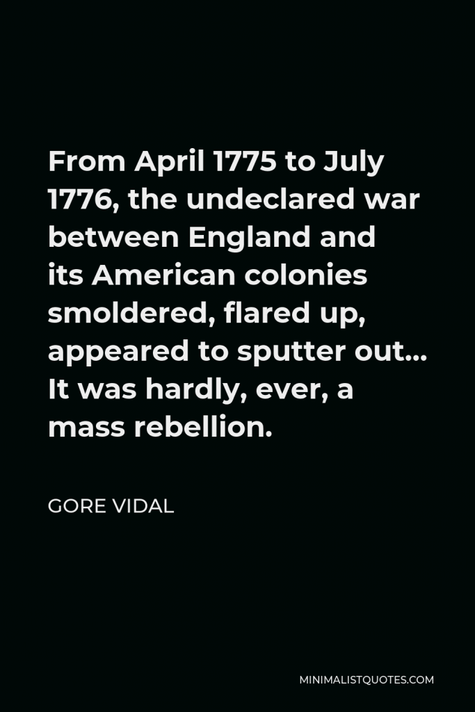 Gore Vidal Quote - From April 1775 to July 1776, the undeclared war between England and its American colonies smoldered, flared up, appeared to sputter out… It was hardly, ever, a mass rebellion.