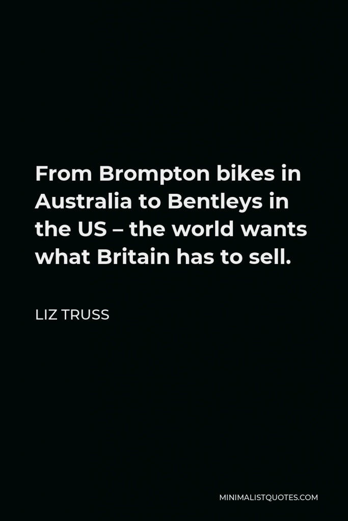 Liz Truss Quote - From Brompton bikes in Australia to Bentleys in the US – the world wants what Britain has to sell.