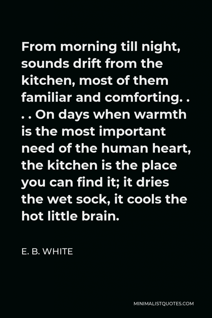 E. B. White Quote - From morning till night, sounds drift from the kitchen, most of them familiar and comforting. . . . On days when warmth is the most important need of the human heart, the kitchen is the place you can find it; it dries the wet sock, it cools the hot little brain.