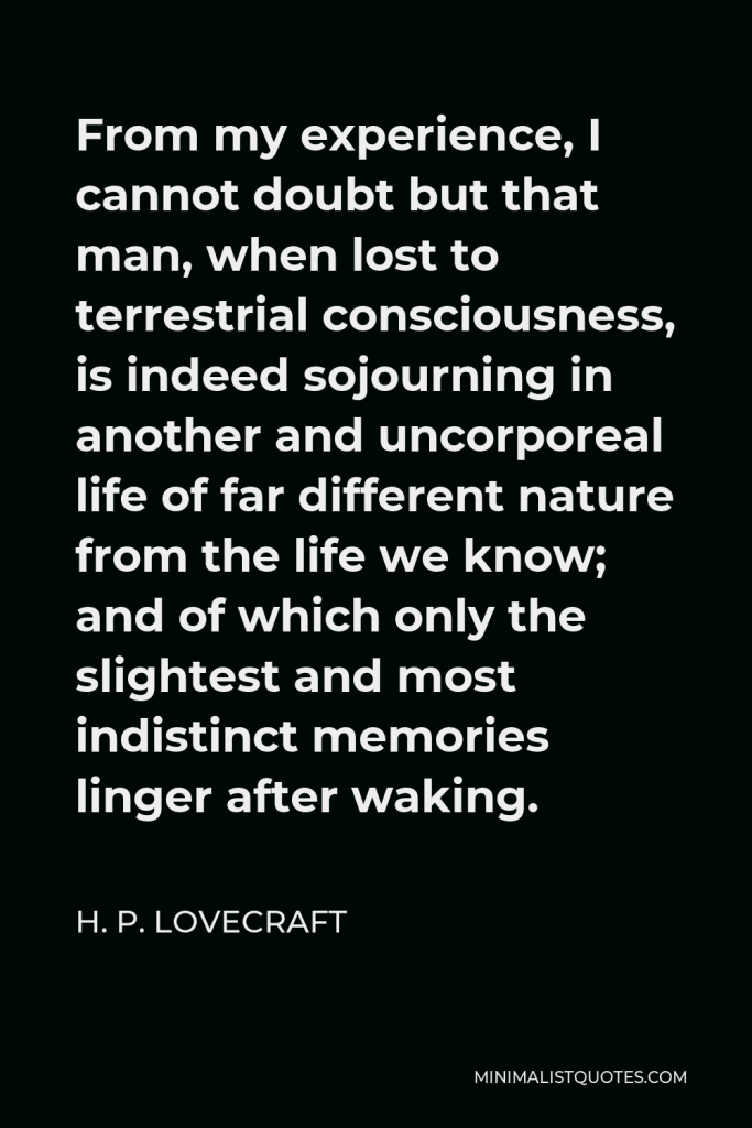 H. P. Lovecraft Quote - From my experience, I cannot doubt but that man, when lost to terrestrial consciousness, is indeed sojourning in another and uncorporeal life of far different nature from the life we know; and of which only the slightest and most indistinct memories linger after waking.