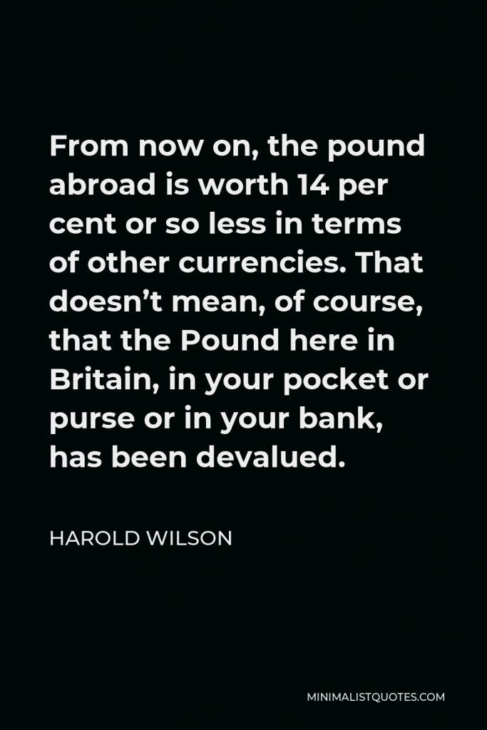 Harold Wilson Quote - From now on, the pound abroad is worth 14 per cent or so less in terms of other currencies. That doesn’t mean, of course, that the Pound here in Britain, in your pocket or purse or in your bank, has been devalued.