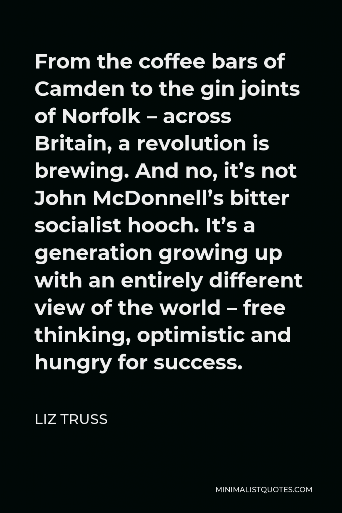 Liz Truss Quote - From the coffee bars of Camden to the gin joints of Norfolk – across Britain, a revolution is brewing. And no, it’s not John McDonnell’s bitter socialist hooch. It’s a generation growing up with an entirely different view of the world – free thinking, optimistic and hungry for success.