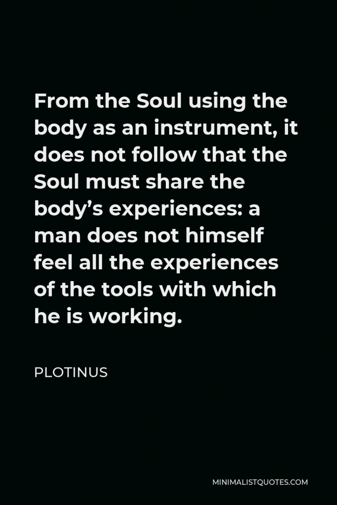 Plotinus Quote - From the Soul using the body as an instrument, it does not follow that the Soul must share the body’s experiences: a man does not himself feel all the experiences of the tools with which he is working.