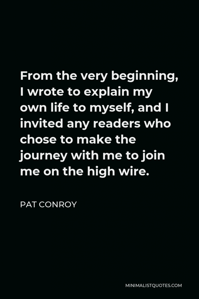 Pat Conroy Quote - From the very beginning, I wrote to explain my own life to myself, and I invited any readers who chose to make the journey with me to join me on the high wire.
