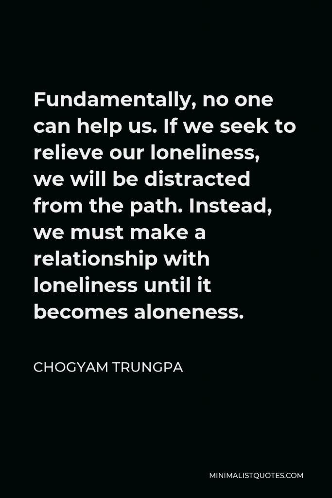 Chogyam Trungpa Quote - Fundamentally, no one can help us. If we seek to relieve our loneliness, we will be distracted from the path. Instead, we must make a relationship with loneliness until it becomes aloneness.