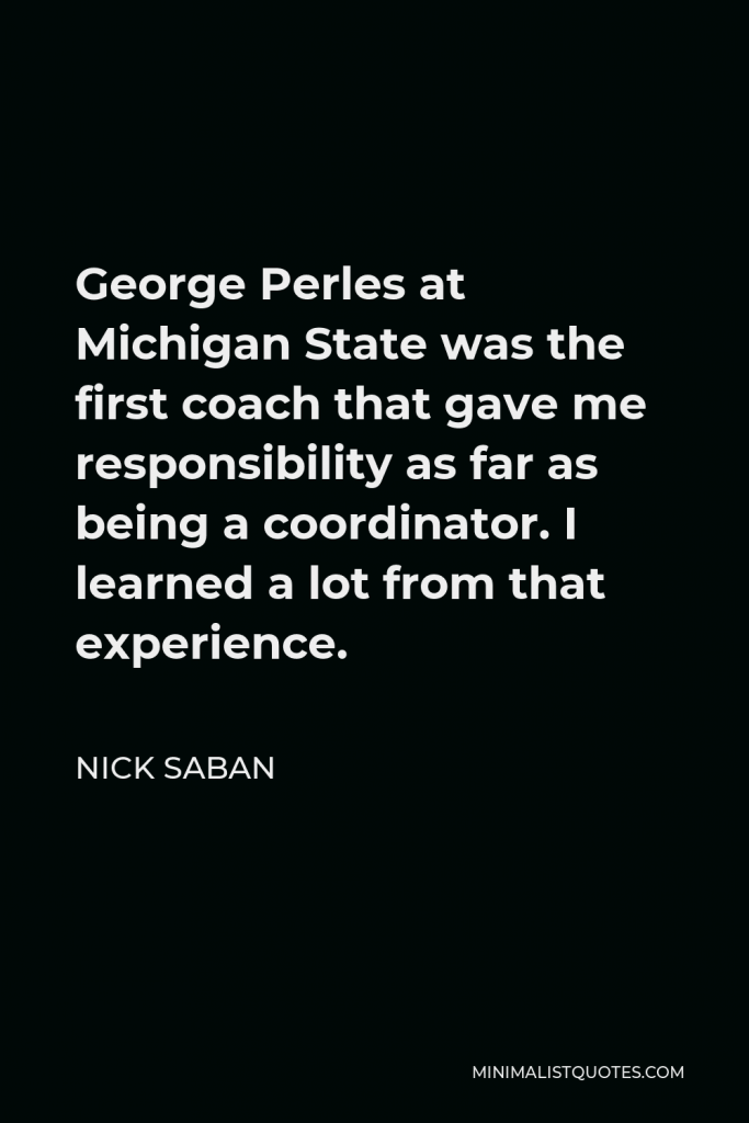 Nick Saban Quote - George Perles at Michigan State was the first coach that gave me responsibility as far as being a coordinator. I learned a lot from that experience.