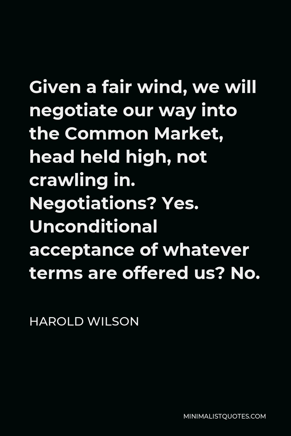 Harold Wilson Quote - Given a fair wind, we will negotiate our way into the Common Market, head held high, not crawling in. Negotiations? Yes. Unconditional acceptance of whatever terms are offered us? No.