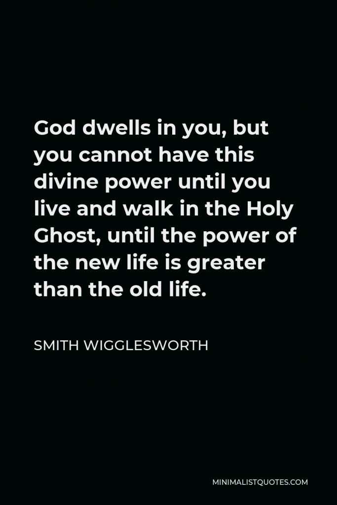Smith Wigglesworth Quote - God dwells in you, but you cannot have this divine power until you live and walk in the Holy Ghost, until the power of the new life is greater than the old life.