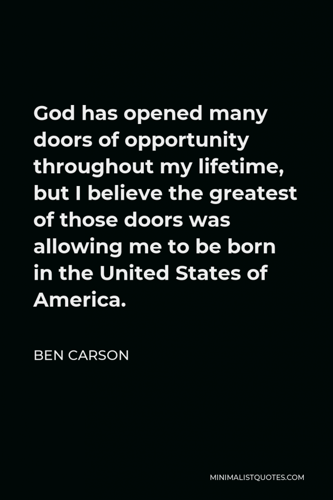 Ben Carson Quote - God has opened many doors of opportunity throughout my lifetime, but I believe the greatest of those doors was allowing me to be born in the United States of America.