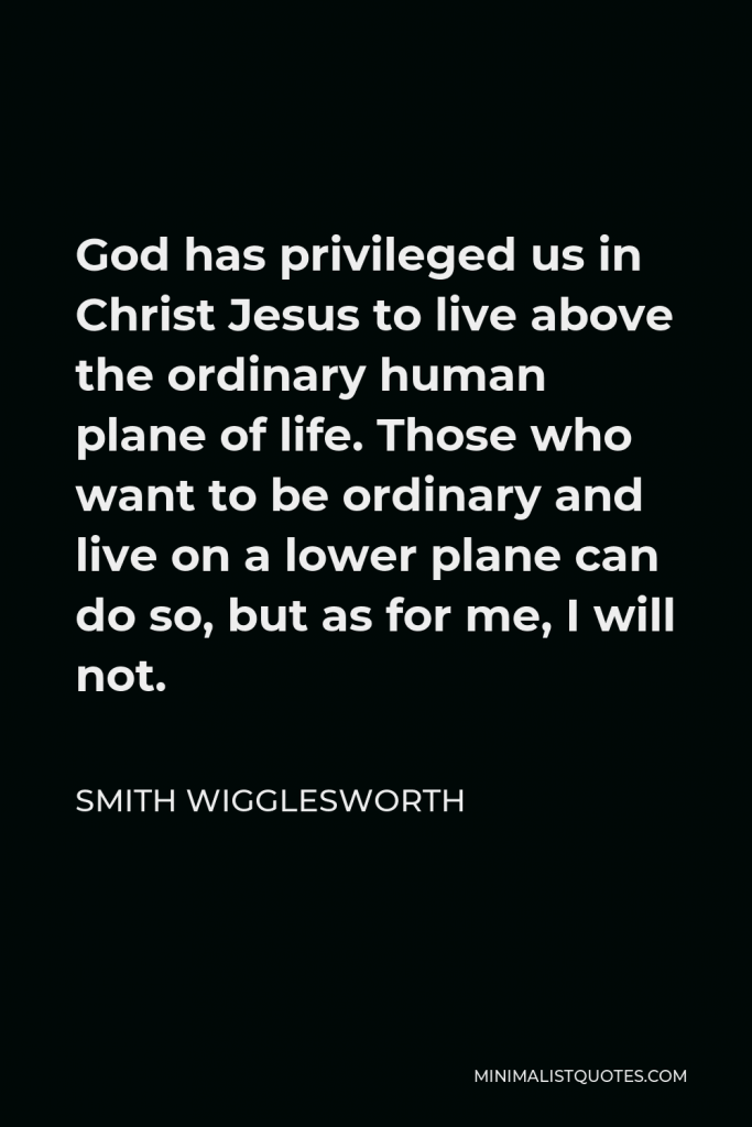 Smith Wigglesworth Quote - God has privileged us in Christ Jesus to live above the ordinary human plane of life. Those who want to be ordinary and live on a lower plane can do so, but as for me, I will not.