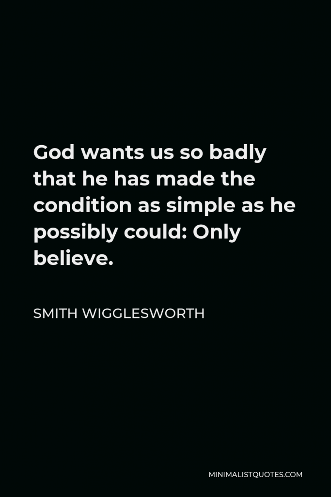 Smith Wigglesworth Quote - God wants us so badly that he has made the condition as simple as he possibly could: Only believe.