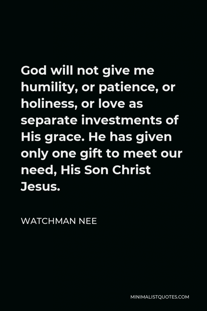 Watchman Nee Quote - God will not give me humility, or patience, or holiness, or love as separate investments of His grace. He has given only one gift to meet our need, His Son Christ Jesus.