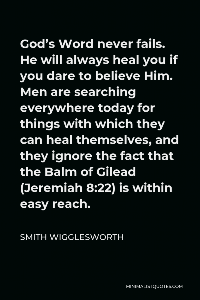 Smith Wigglesworth Quote - God’s Word never fails. He will always heal you if you dare to believe Him. Men are searching everywhere today for things with which they can heal themselves, and they ignore the fact that the Balm of Gilead (Jeremiah 8:22) is within easy reach.