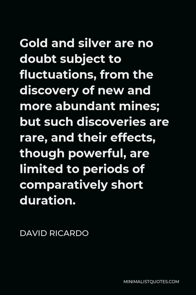 David Ricardo Quote - Gold and silver are no doubt subject to fluctuations, from the discovery of new and more abundant mines; but such discoveries are rare, and their effects, though powerful, are limited to periods of comparatively short duration.