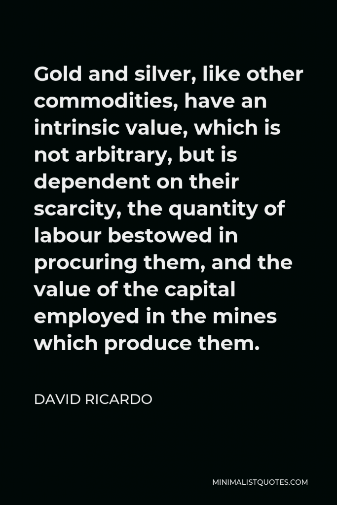 David Ricardo Quote - Gold and silver, like other commodities, have an intrinsic value, which is not arbitrary, but is dependent on their scarcity, the quantity of labour bestowed in procuring them, and the value of the capital employed in the mines which produce them.