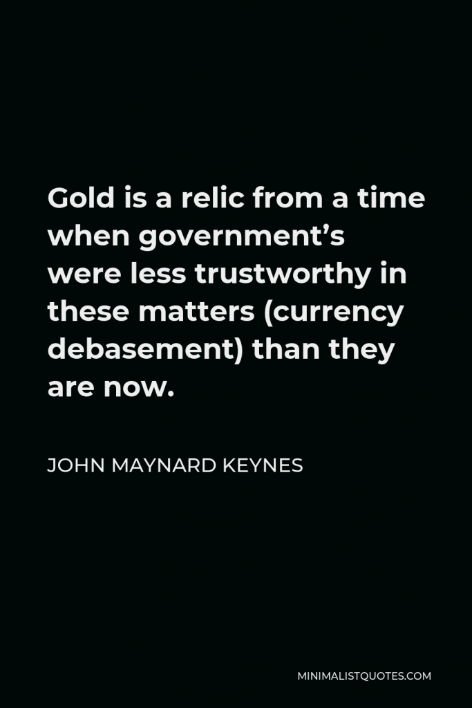 John Maynard Keynes Quote - Gold is a relic from a time when government’s were less trustworthy in these matters (currency debasement) than they are now.