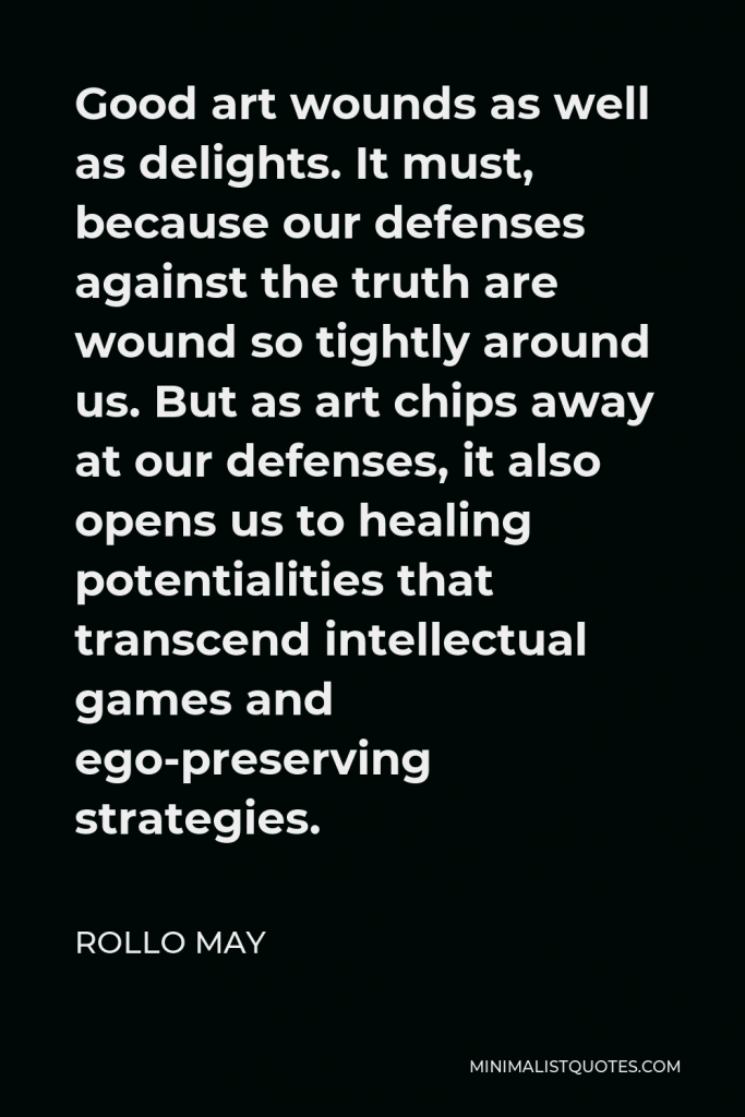 Rollo May Quote - Good art wounds as well as delights. It must, because our defenses against the truth are wound so tightly around us. But as art chips away at our defenses, it also opens us to healing potentialities that transcend intellectual games and ego-preserving strategies.