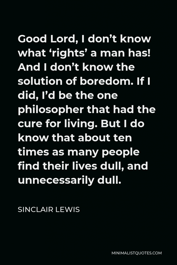 Sinclair Lewis Quote - Good Lord, I don’t know what ‘rights’ a man has! And I don’t know the solution of boredom. If I did, I’d be the one philosopher that had the cure for living. But I do know that about ten times as many people find their lives dull, and unnecessarily dull.
