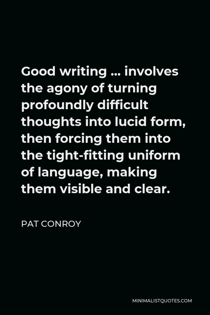 Pat Conroy Quote - Good writing … involves the agony of turning profoundly difficult thoughts into lucid form, then forcing them into the tight-fitting uniform of language, making them visible and clear.