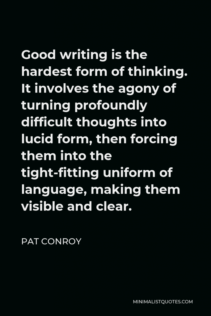 Pat Conroy Quote - Good writing is the hardest form of thinking. It involves the agony of turning profoundly difficult thoughts into lucid form, then forcing them into the tight-fitting uniform of language, making them visible and clear.