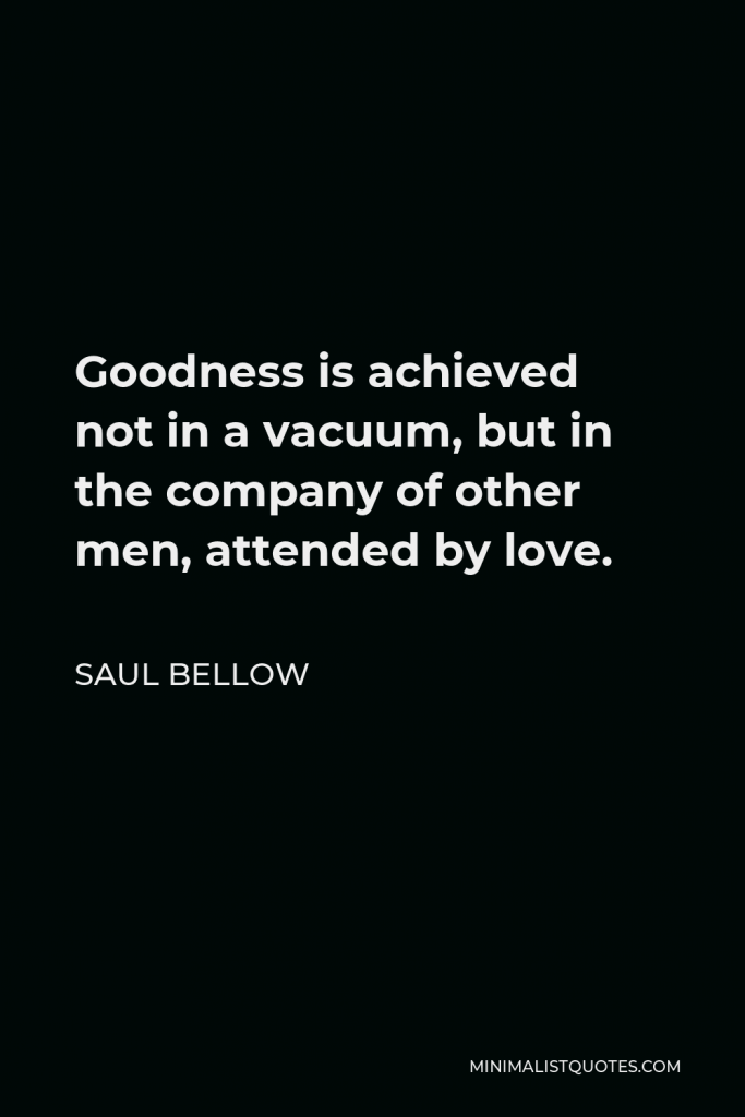 Saul Bellow Quote - Goodness is achieved not in a vacuum, but in the company of other men, attended by love.