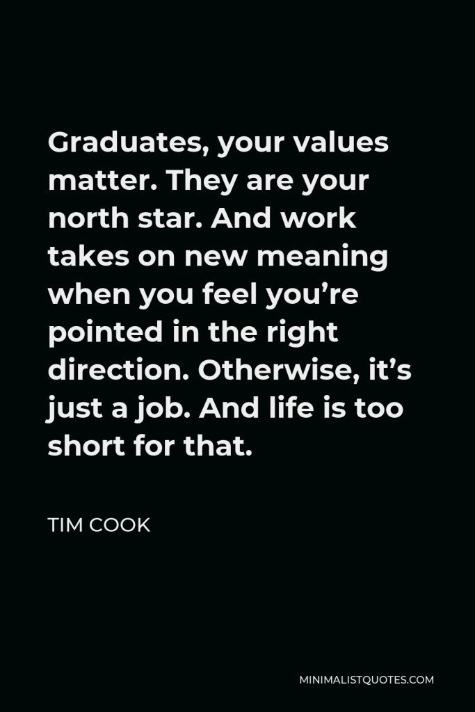 Tim Cook Quote - Graduates, your values matter. They are your north star. And work takes on new meaning when you feel you’re pointed in the right direction. Otherwise, it’s just a job. And life is too short for that.