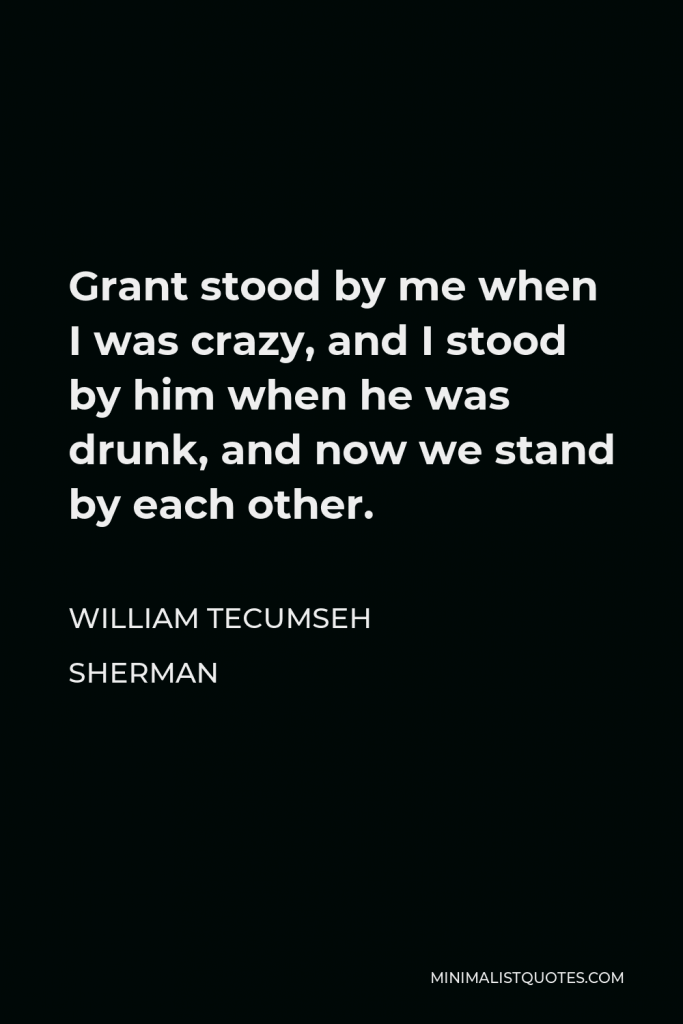 William Tecumseh Sherman Quote - Grant stood by me when I was crazy, and I stood by him when he was drunk, and now we stand by each other.