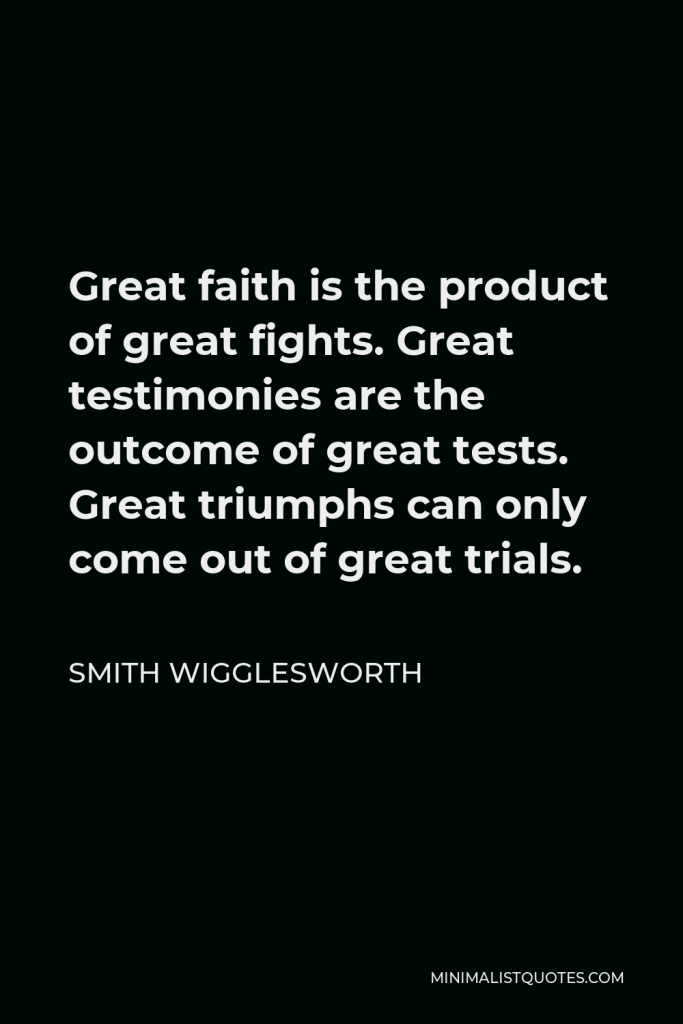 Smith Wigglesworth Quote - Great faith is the product of great fights. Great testimonies are the outcome of great tests. Great triumphs can only come out of great trials.