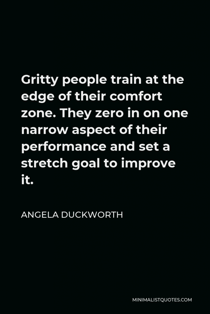 Angela Duckworth Quote - Gritty people train at the edge of their comfort zone. They zero in on one narrow aspect of their performance and set a stretch goal to improve it.
