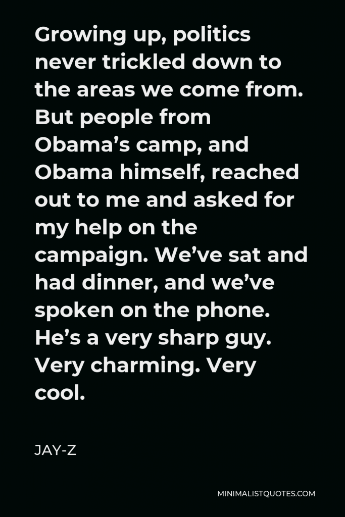 Jay-Z Quote - Growing up, politics never trickled down to the areas we come from. But people from Obama’s camp, and Obama himself, reached out to me and asked for my help on the campaign. We’ve sat and had dinner, and we’ve spoken on the phone. He’s a very sharp guy. Very charming. Very cool.