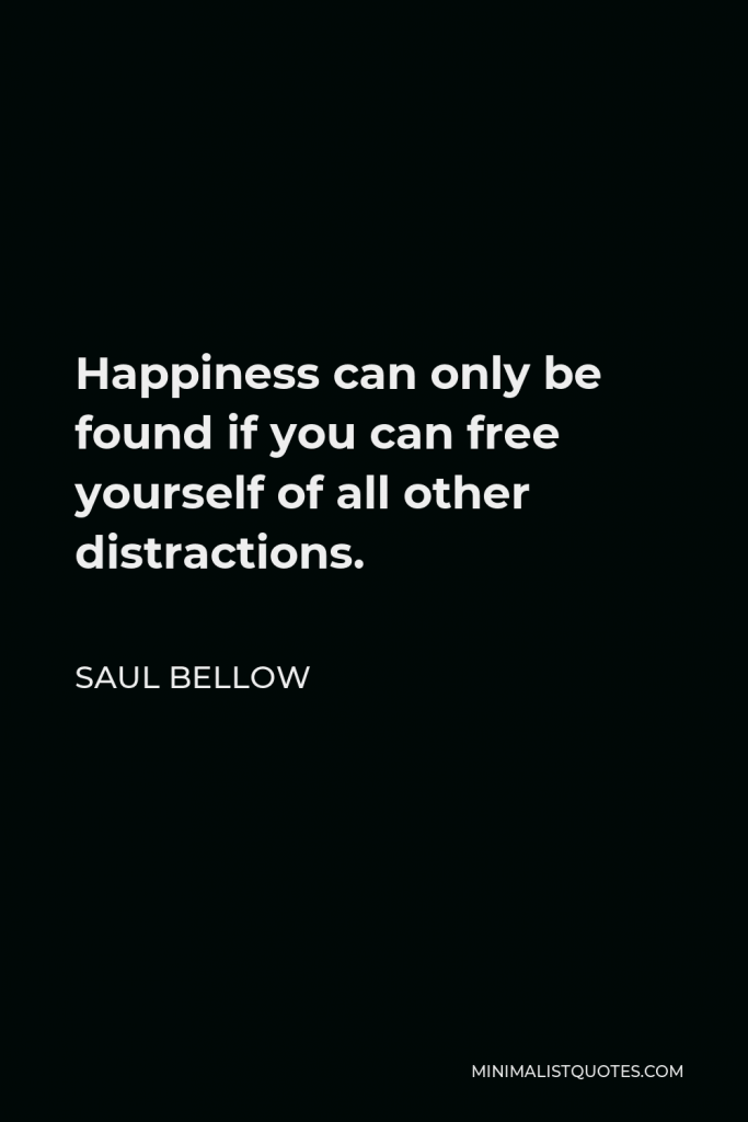Saul Bellow Quote - Happiness can only be found if you can free yourself of all other distractions.