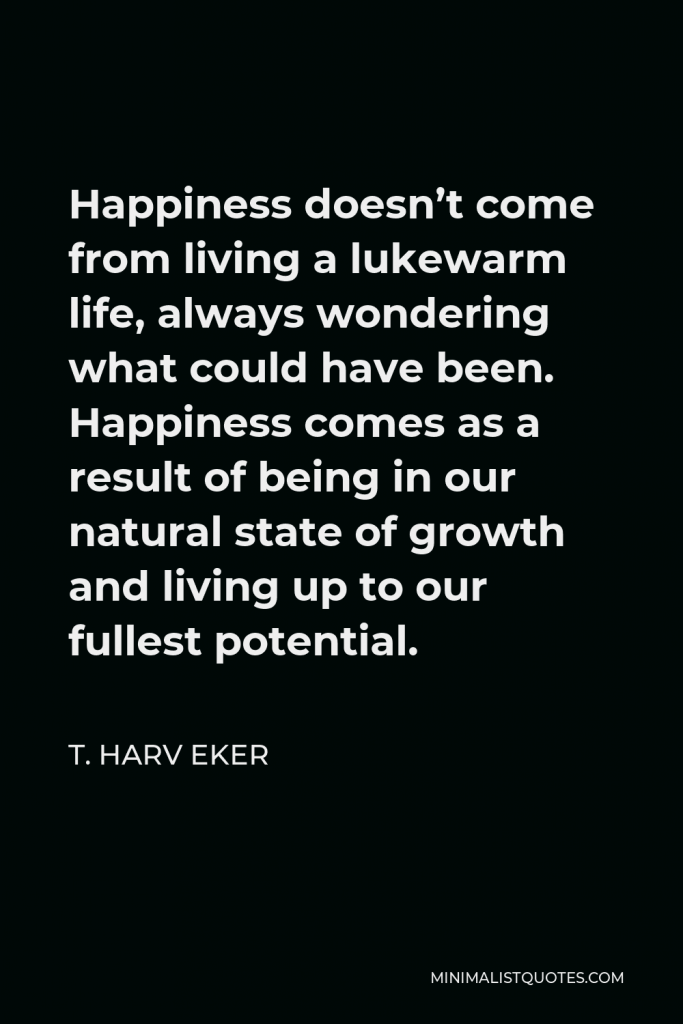 T. Harv Eker Quote - Happiness doesn’t come from living a lukewarm life, always wondering what could have been. Happiness comes as a result of being in our natural state of growth and living up to our fullest potential.