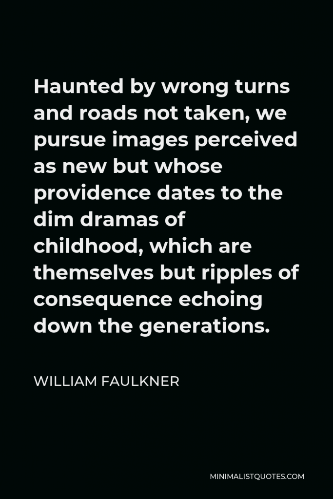 William Faulkner Quote - Haunted by wrong turns and roads not taken, we pursue images perceived as new but whose providence dates to the dim dramas of childhood, which are themselves but ripples of consequence echoing down the generations.