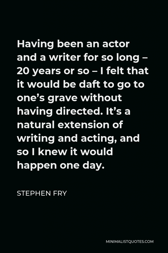 Stephen Fry Quote - Having been an actor and a writer for so long – 20 years or so – I felt that it would be daft to go to one’s grave without having directed. It’s a natural extension of writing and acting, and so I knew it would happen one day.